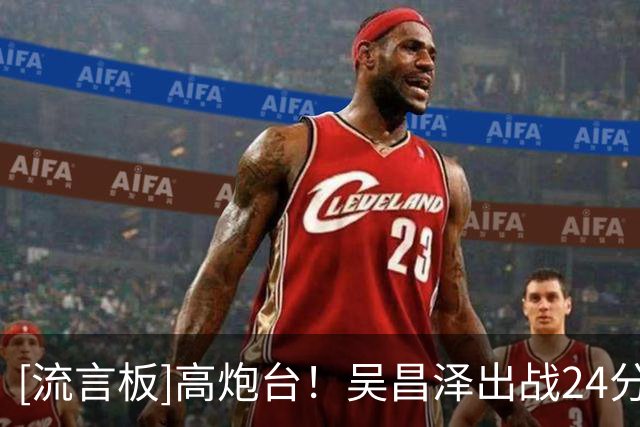 [流言板]高炮台！吴昌泽出战24分钟，三分4中3得到10分3助攻2抢断